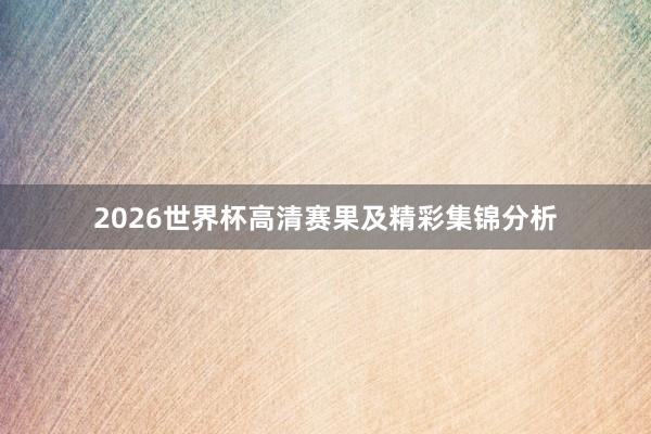 2026世界杯高清赛果及精彩集锦分析