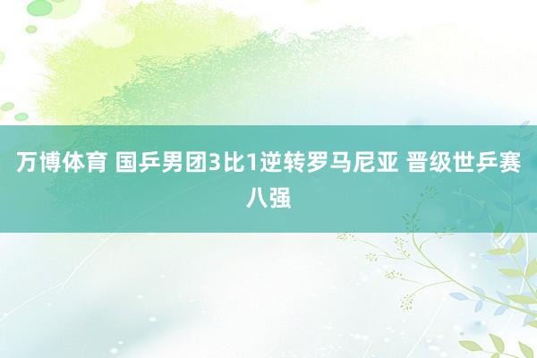 万博体育 国乒男团3比1逆转罗马尼亚 晋级世乒赛八强