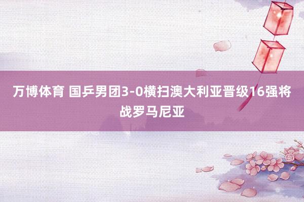 万博体育 国乒男团3-0横扫澳大利亚晋级16强将战罗马尼亚